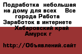 Подработка- небольшая на дому для всех. - Все города Работа » Заработок в интернете   . Хабаровский край,Амурск г.